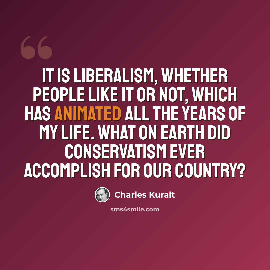 “It is liberalism, whether people like it or not, which has animated all the years of my life. What on Earth did conservatism ever accomplish for our country?” quote by Charles Kuralt