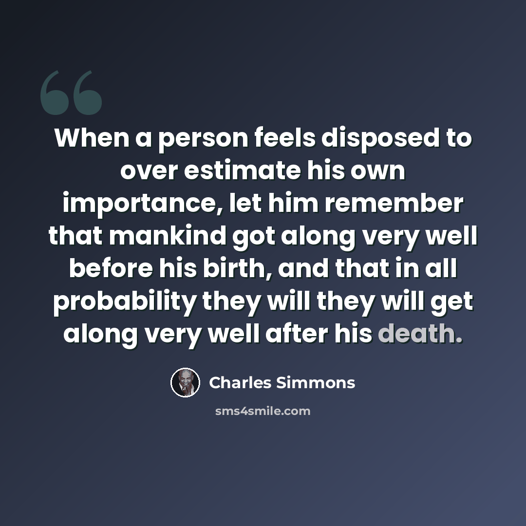 “When a person feels disposed to over estimate his own importance, let him remember that mankind got along very well before his birth, and that in all probability they will they will get along very well after his death.” quote by Charles Simmons