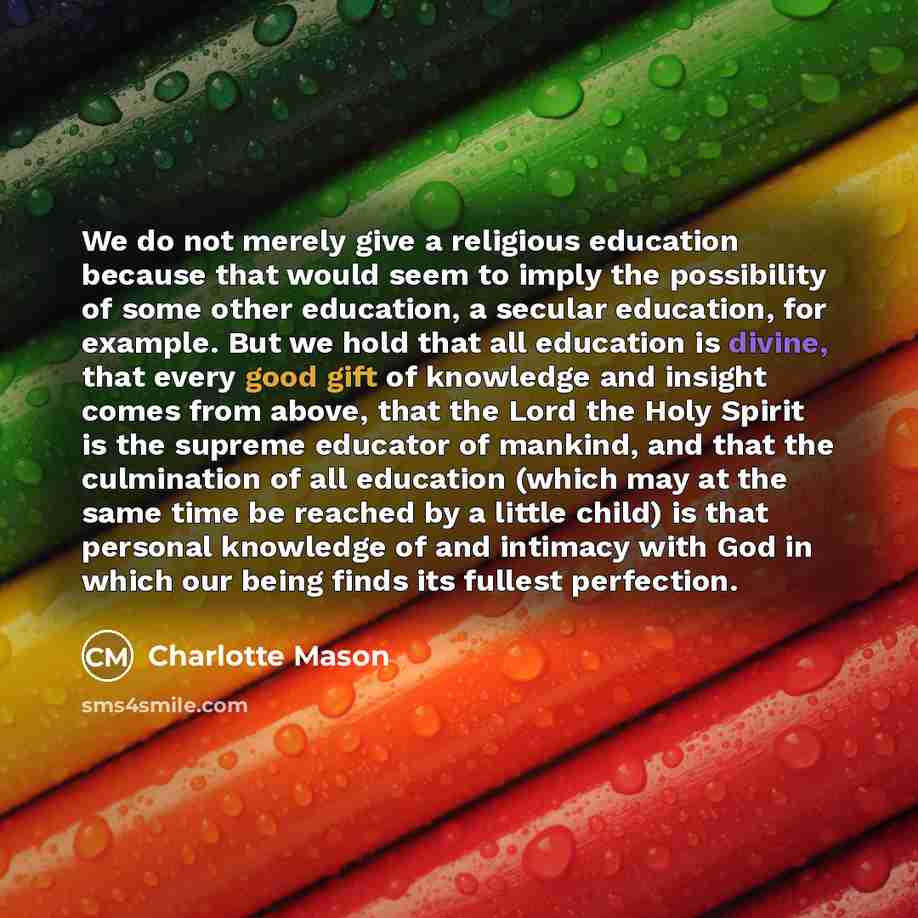 “We do not merely give a religious education because that would seem to imply the possibility of some other education, a secular education, for example. But we hold that all education is divine, that every good gift of knowledge and insight comes from above, that the Lord the Holy Spirit is the…” quote by Charlotte Mason