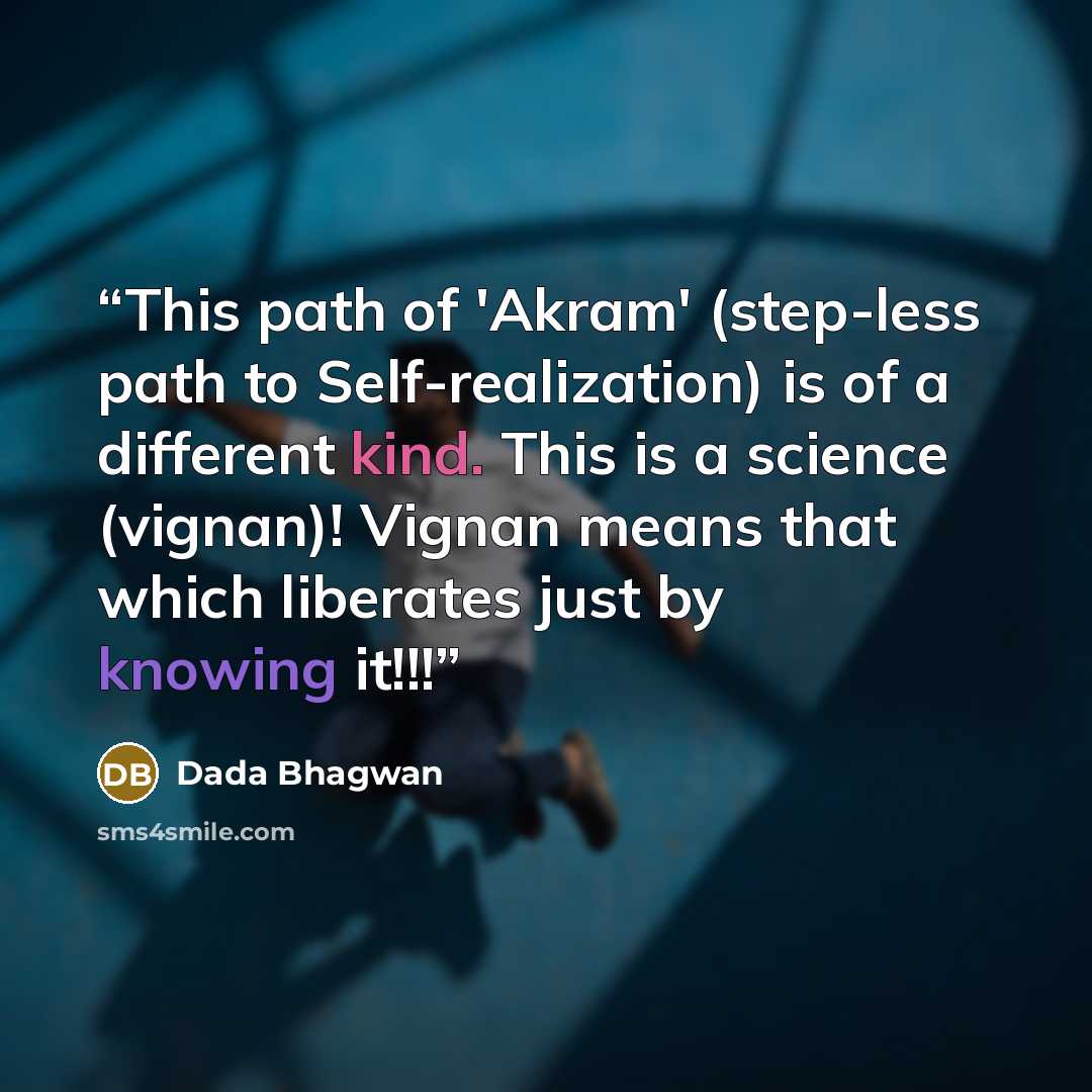 “This path of 'Akram' (step-less path to Self-realization) is of a different kind. This is a science (vignan)! Vignan means that which liberates just by knowing it!!!” quote by Dada Bhagwan