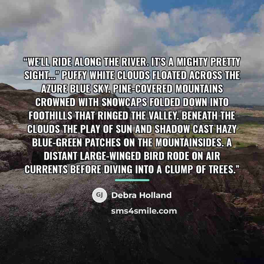 “We'll ride along the river. It's a mighty pretty sight..." Puffy white clouds floated across the azure blue sky. Pine-covered mountains crowned with snowcaps folded down into foothills that ringed the valley. Beneath the clouds the play of sun and shadow cast hazy blue-green patches on the…” quote by Debra Holland