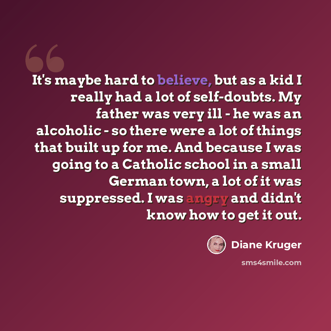 “It's maybe hard to believe, but as a kid I really had a lot of self-doubts. My father was very ill - he was an alcoholic - so there were a lot of things that built up for me. And because I was going to a Catholic school in a small German town, a lot of it was suppressed. I was angry and didn't…” quote by Diane Kruger