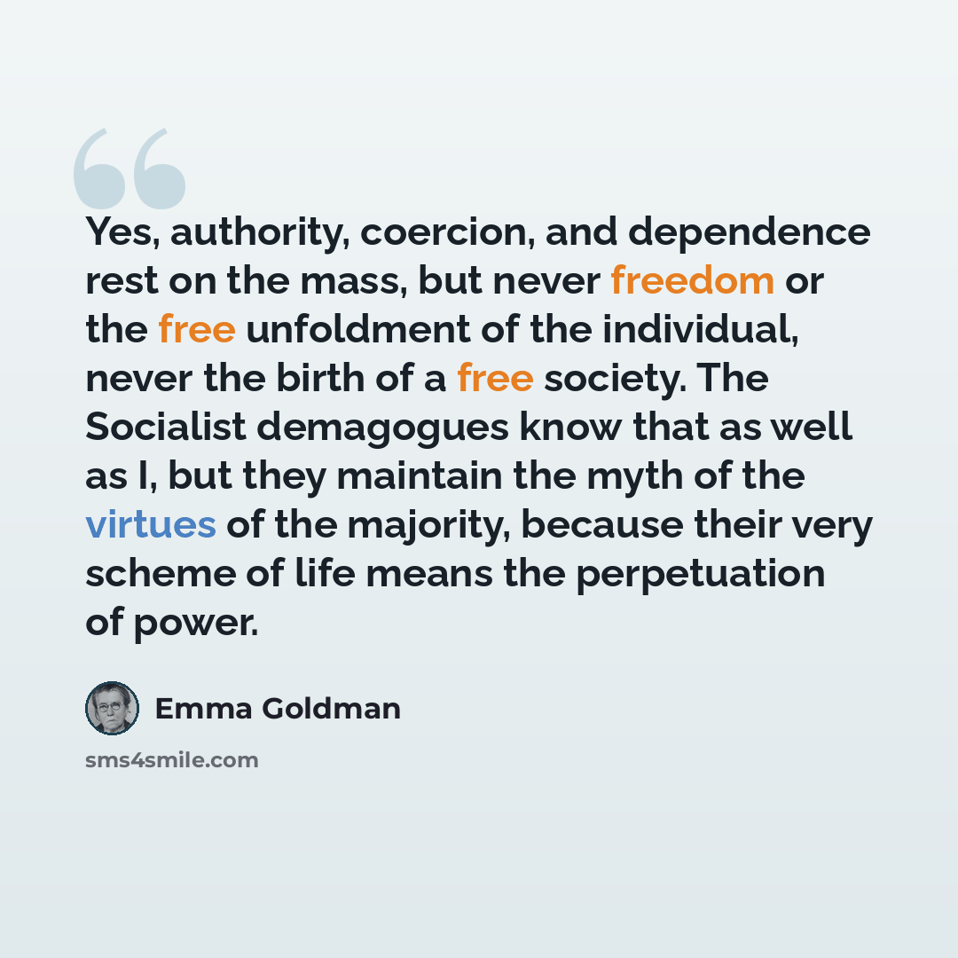 “Yes, authority, coercion, and dependence rest on the mass, but never freedom or the free unfoldment of the individual, never the birth of a free society. The Socialist demagogues know that as well as I, but they maintain the myth of the virtues of the majority, because their very scheme of life…” quote by Emma Goldman