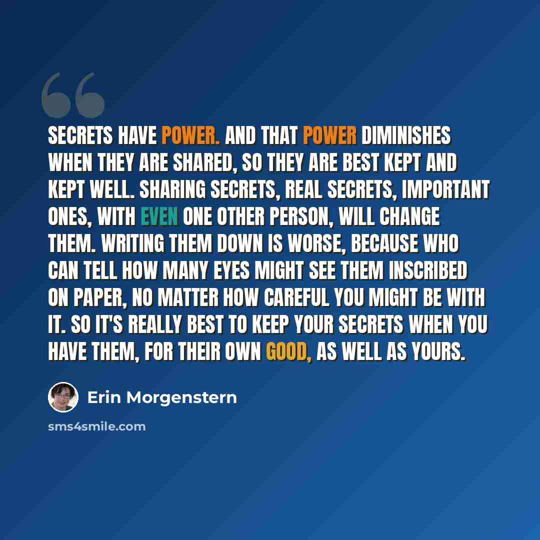 “Secrets have power. And that power diminishes when they are shared, so they are best kept and kept well. Sharing secrets, real secrets, important ones, with even one other person, will change them. Writing them down is worse, because who can tell how many eyes might see them inscribed on paper, no…” quote by Erin Morgenstern
