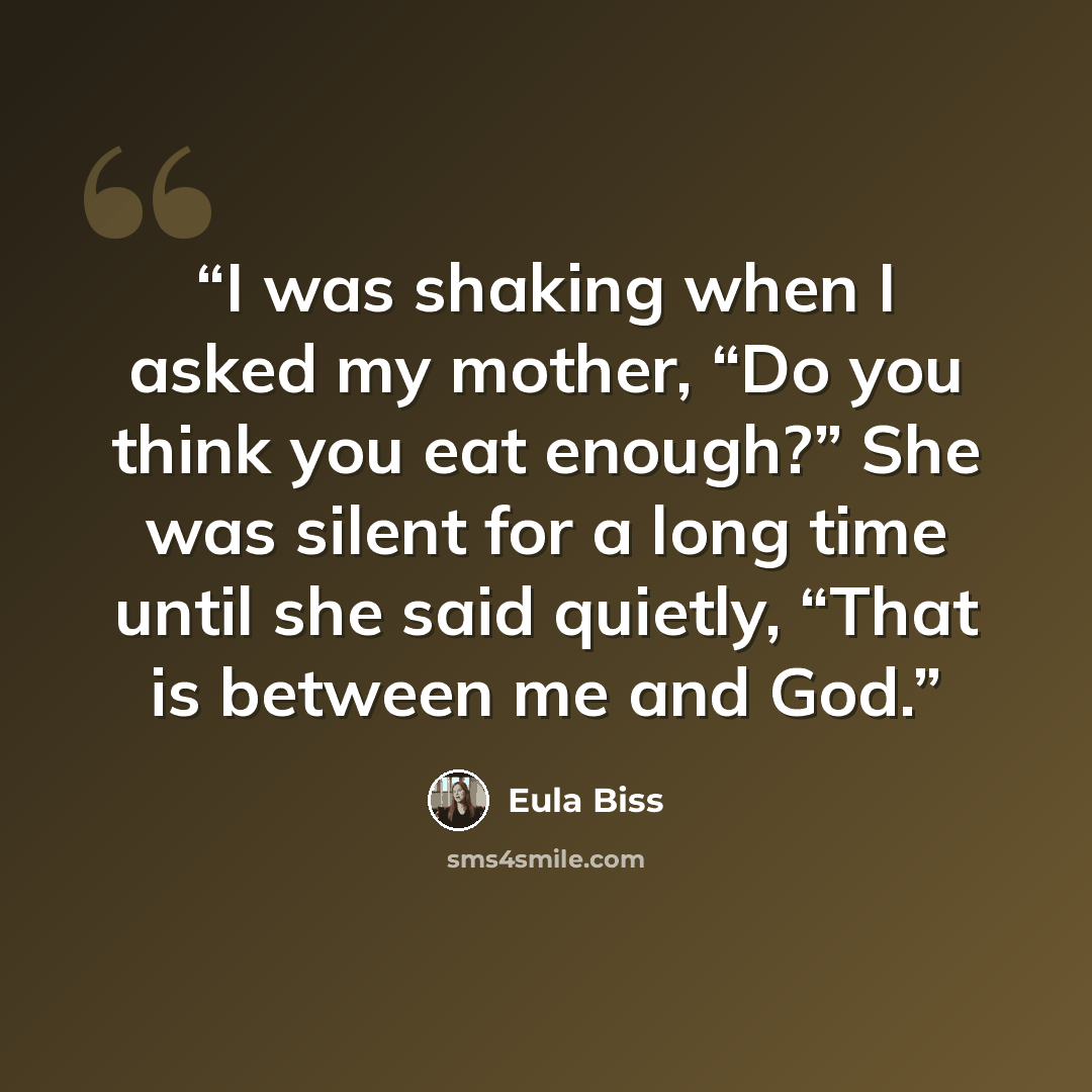 “I was shaking when I asked my mother, “Do you think you eat enough?” She was silent for a long time until she said quietly, “That is between me and God.” quote by Eula Biss