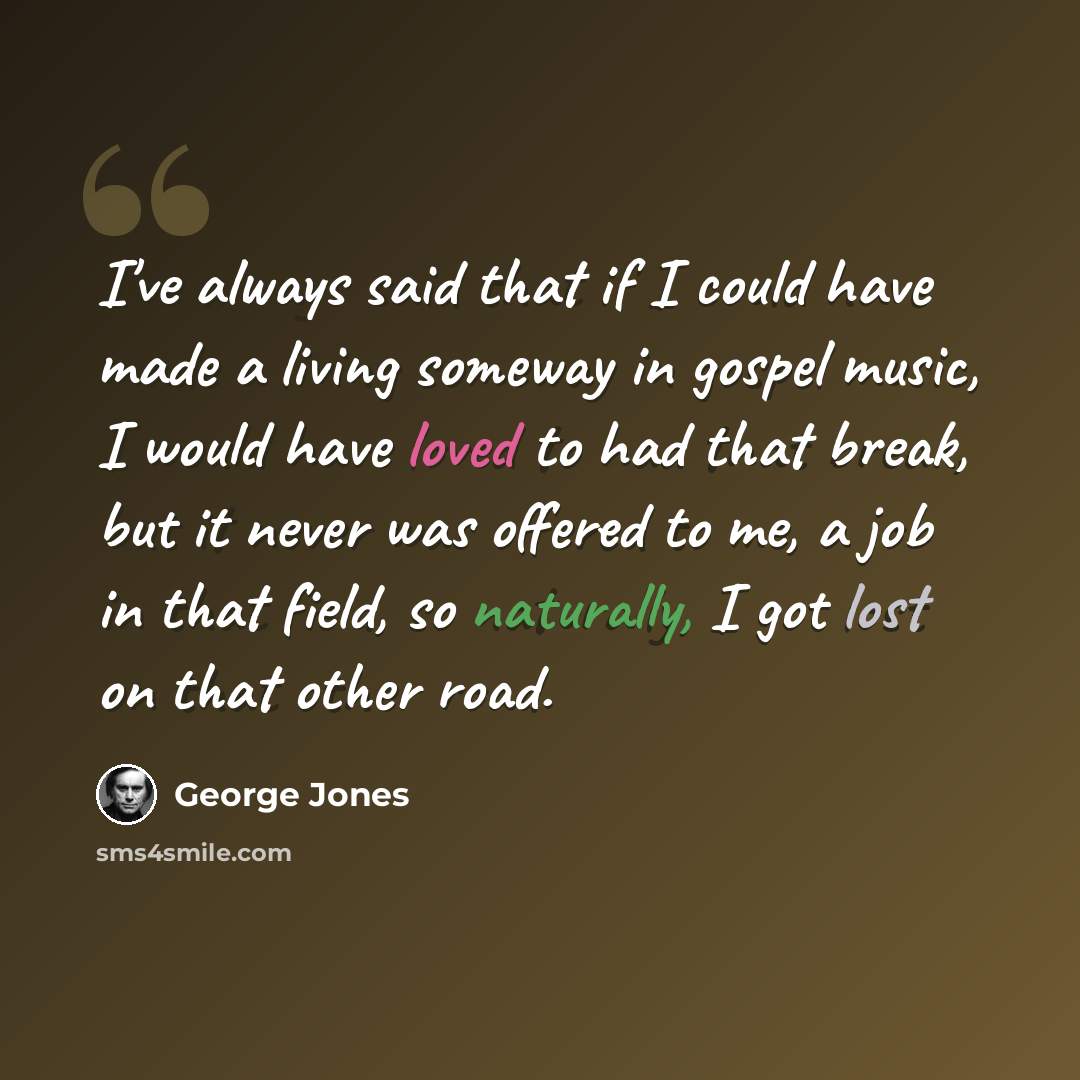 “I've always said that if I could have made a living someway in gospel music, I would have loved to had that break, but it never was offered to me, a job in that field, so naturally, I got lost on that other road.” quote by George Jones