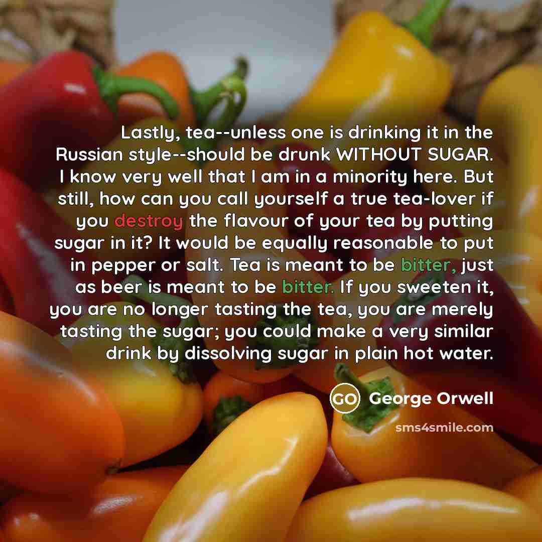 “Lastly, tea--unless one is drinking it in the Russian style--should be drunk WITHOUT SUGAR. I know very well that I am in a minority here. But still, how can you call yourself a true tea-lover if you destroy the flavour of your tea by putting sugar in it? It would be equally reasonable to put in…” quote by George Orwell