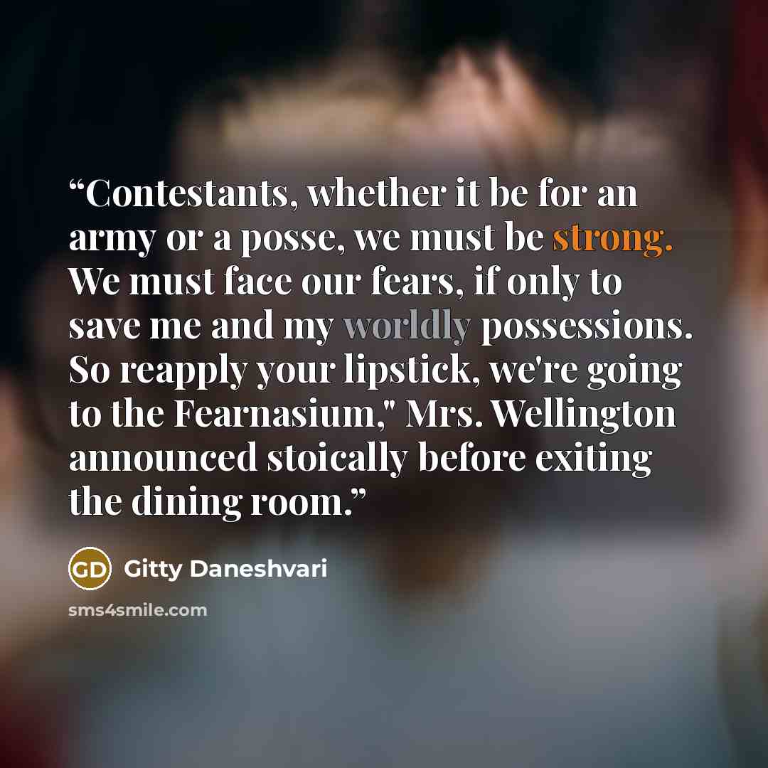 “Contestants, whether it be for an army or a posse, we must be strong. We must face our fears, if only to save me and my worldly possessions. So reapply your lipstick, we're going to the Fearnasium," Mrs. Wellington announced stoically before exiting the dining room.” quote by Gitty Daneshvari
