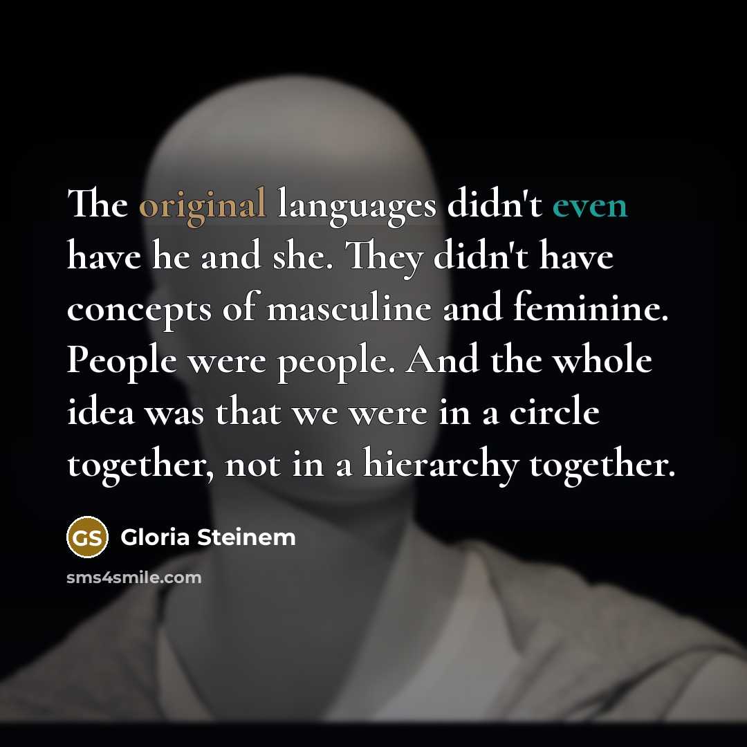“The original languages didn't even have he and she. They didn't have concepts of masculine and feminine. People were people. And the whole idea was that we were in a circle together, not in a hierarchy together.” quote by Gloria Steinem