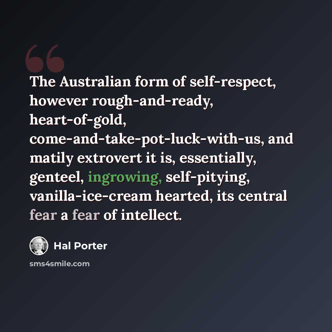 “The Australian form of self-respect, however rough-and-ready, heart-of-gold, come-and-take-pot-luck-with-us, and matily extrovert it is, essentially, genteel, ingrowing, self-pitying, vanilla-ice-cream hearted, its central fear a fear of intellect.” quote by Hal Porter