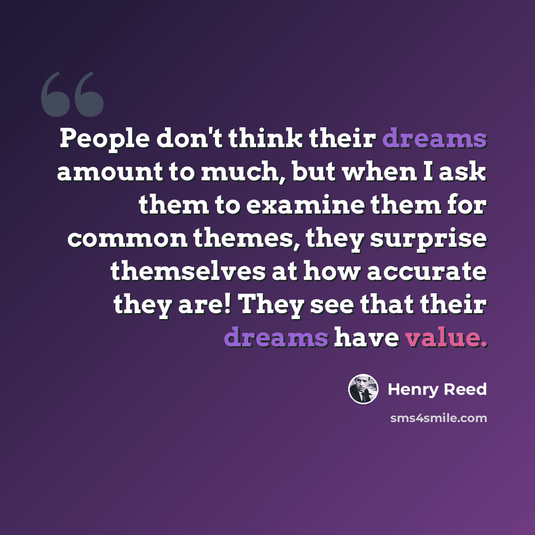 “People don't think their dreams amount to much, but when I ask them to examine them for common themes, they surprise themselves at how accurate they are! They see that their dreams have value.” quote by Henry Reed