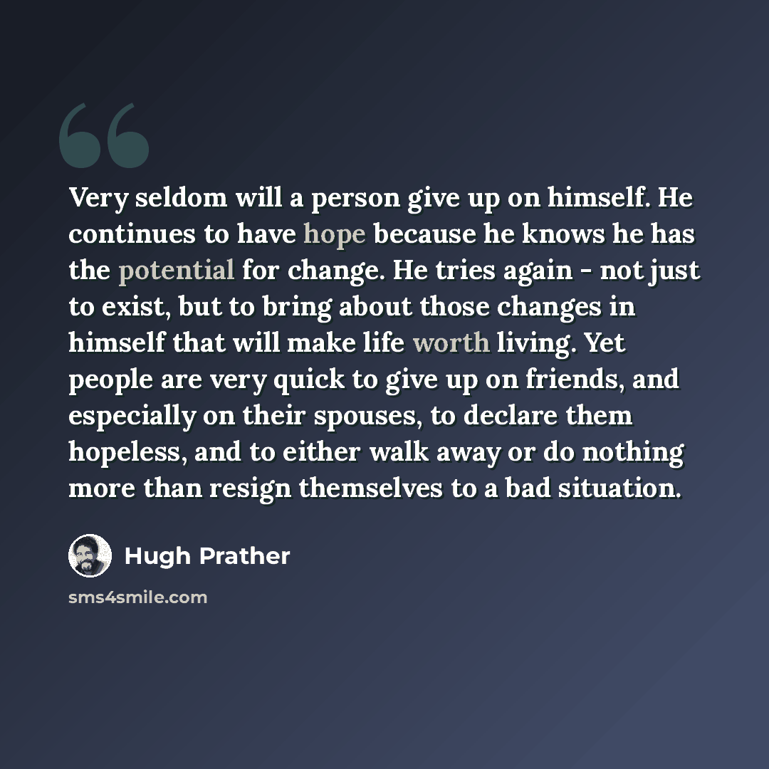 “Very seldom will a person give up on himself. He continues to have hope because he knows he has the potential for change. He tries again - not just to exist, but to bring about those changes in himself that will make life worth living. Yet people are very quick to give up on friends, and…” quote by Hugh Prather