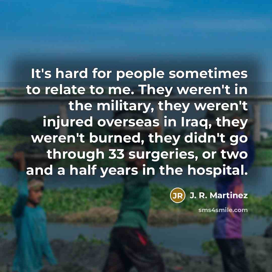 “It's hard for people sometimes to relate to me. They weren't in the military, they weren't injured overseas in Iraq, they weren't burned, they didn't go through 33 surgeries, or two and a half years in the hospital.” quote by J. R. Martinez