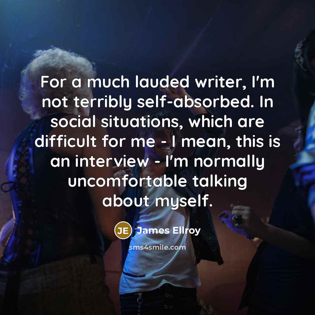 “For a much lauded writer, I'm not terribly self-absorbed. In social situations, which are difficult for me - I mean, this is an interview - I'm normally uncomfortable talking about myself.” quote by James Ellroy