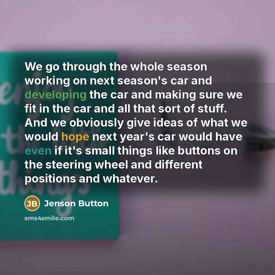 “We go through the whole season working on next season's car and developing the car and making sure we fit in the car and all that sort of stuff. And we obviously give ideas of what we would hope next year's car would have even if it's small things like buttons on the steering wheel and different…” quote by Jenson Button