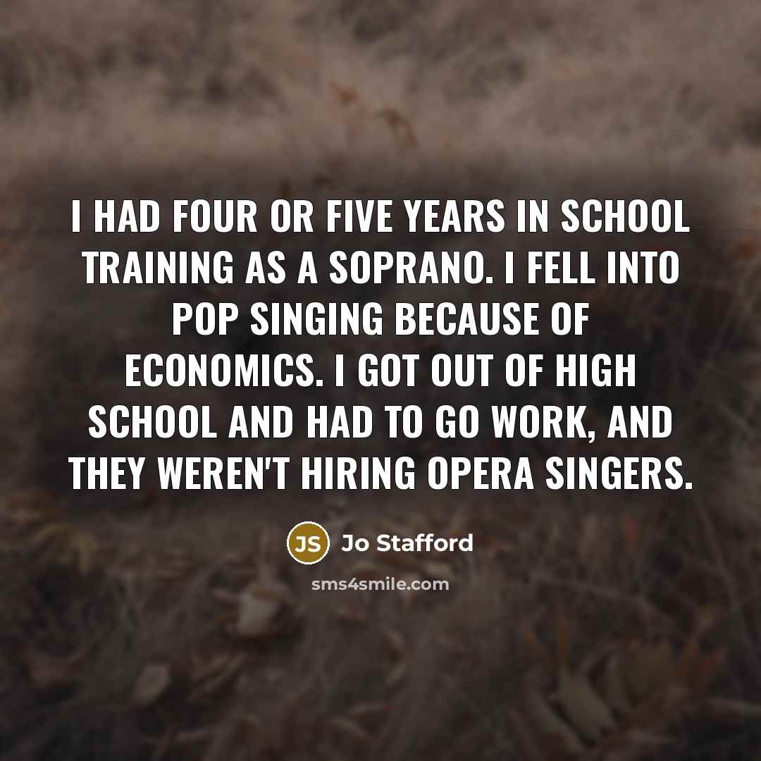 “I had four or five years in school training as a soprano. I fell into pop singing because of economics. I got out of high school and had to go work, and they weren't hiring opera singers.” quote by Jo Stafford