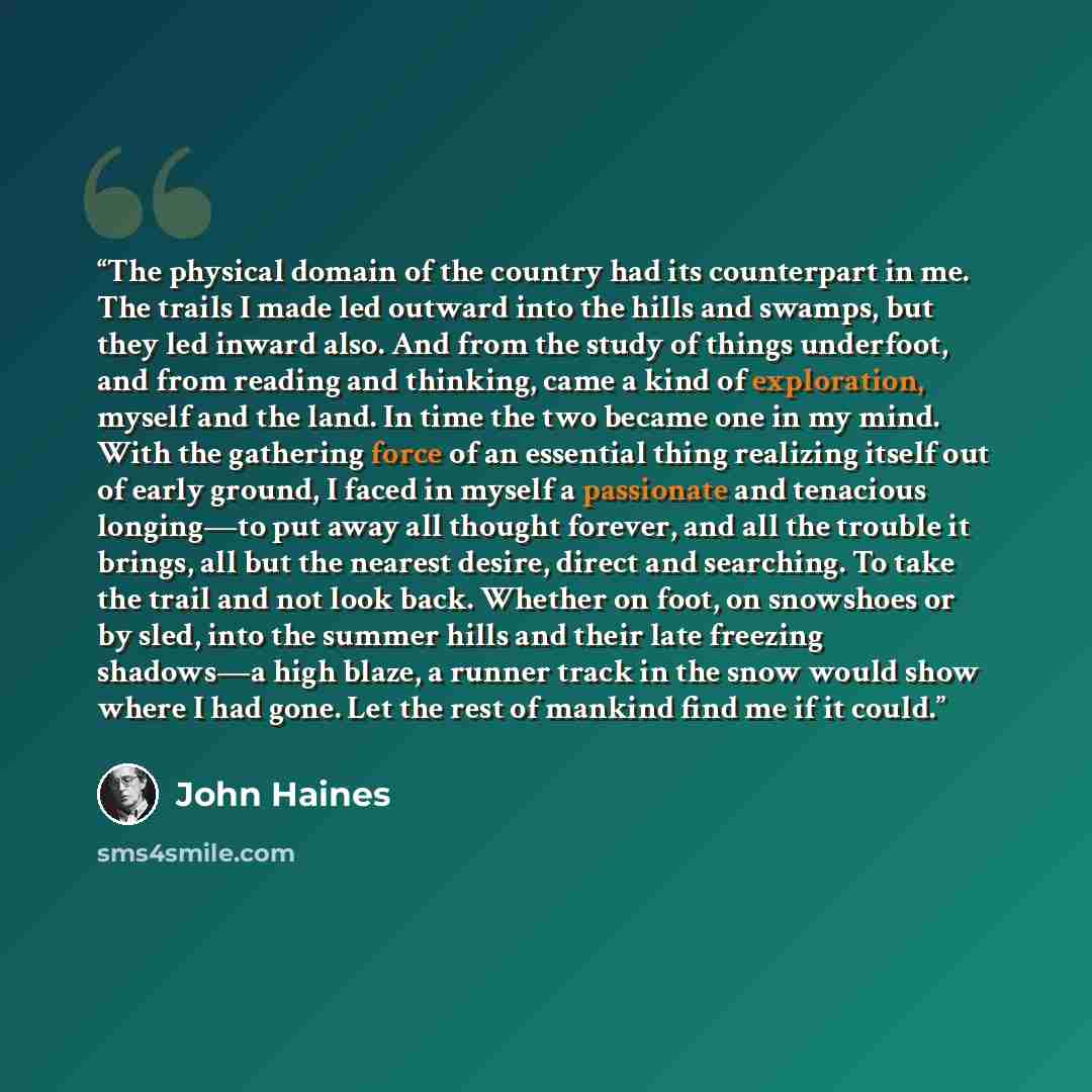 “The physical domain of the country had its counterpart in me. The trails I made led outward into the hills and swamps, but they led inward also. And from the study of things underfoot, and from reading and thinking, came a kind of exploration, myself and the land. In time the two became one in my…” quote by John Haines