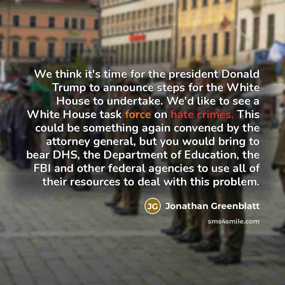 “We think it's time for the president Donald Trump to announce steps for the White House to undertake. We'd like to see a White House task force on hate crimes. This could be something again convened by the attorney general, but you would bring to bear DHS, the Department of Education, the FBI and…” quote by Jonathan Greenblatt