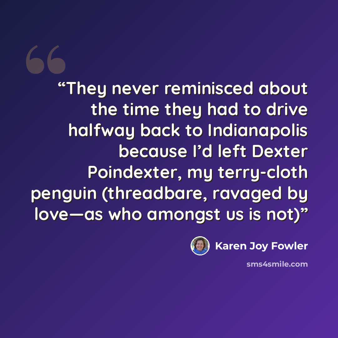 “They never reminisced about the time they had to drive halfway back to Indianapolis because I’d left Dexter Poindexter, my terry-cloth penguin (threadbare, ravaged by love—as who amongst us is not)” quote by Karen Joy Fowler