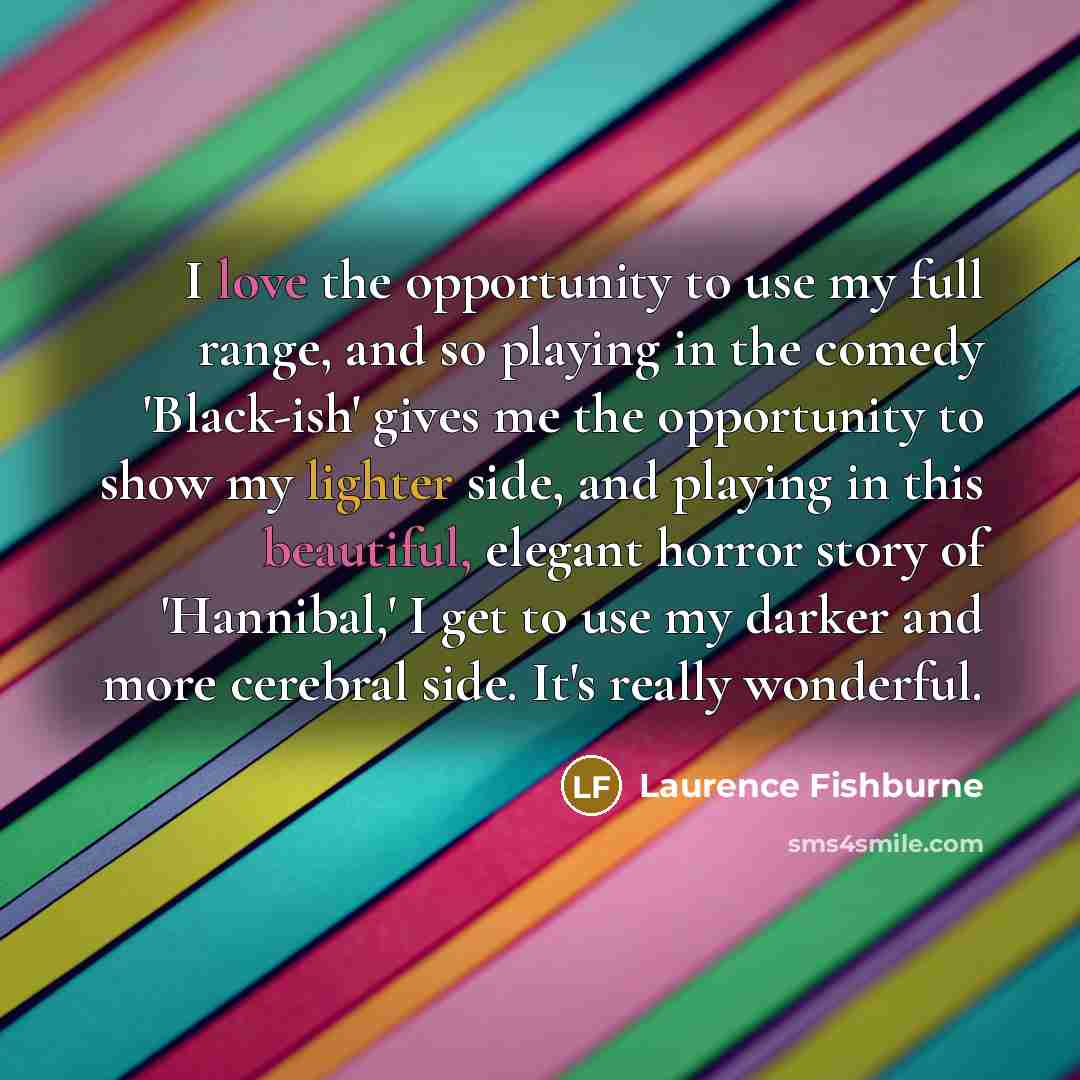 “I love the opportunity to use my full range, and so playing in the comedy 'Black-ish' gives me the opportunity to show my lighter side, and playing in this beautiful, elegant horror story of 'Hannibal,' I get to use my darker and more cerebral side. It's really wonderful.” quote by Laurence Fishburne