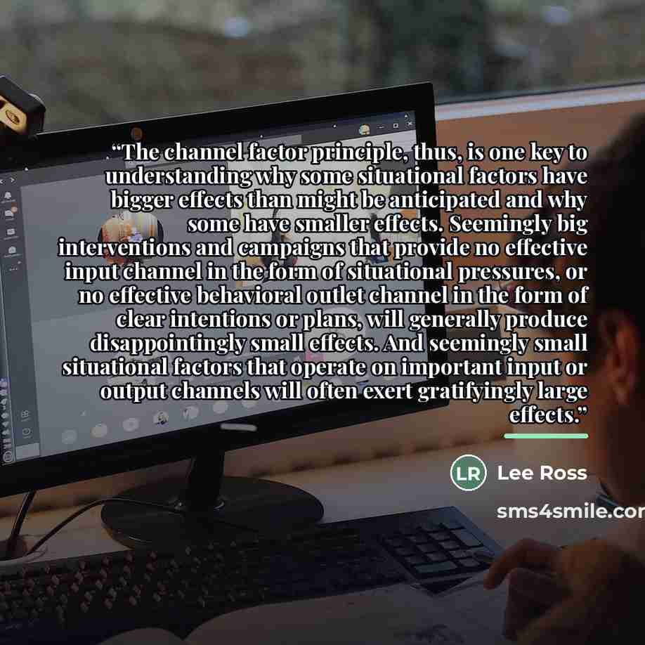 “The channel factor principle, thus, is one key to understanding why some situational factors have bigger effects than might be anticipated and why some have smaller effects. Seemingly big interventions and campaigns that provide no effective input channel in the form of situational pressures, or…” quote by Lee Ross