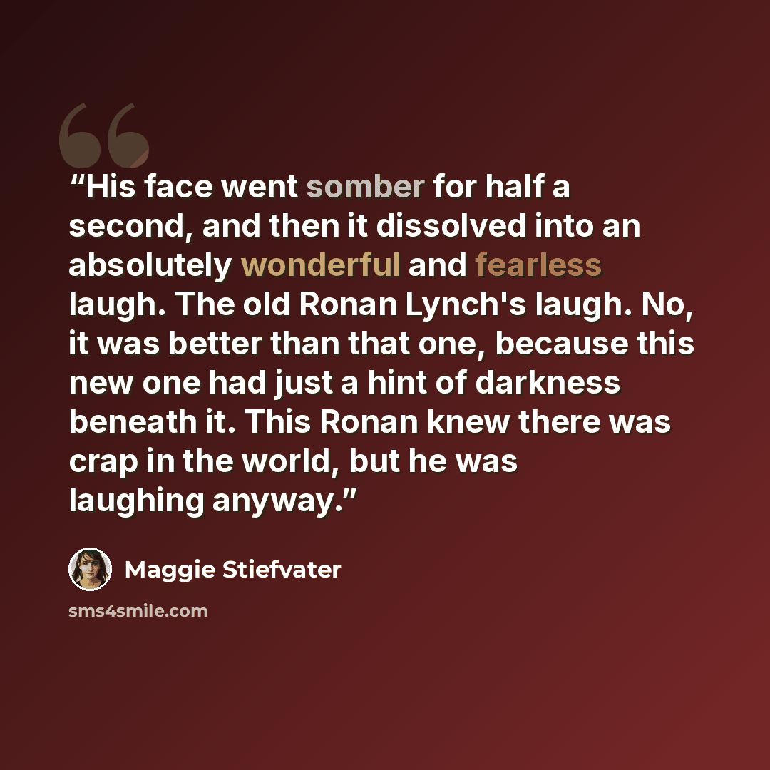 “His face went somber for half a second, and then it dissolved into an absolutely wonderful and fearless laugh. The old Ronan Lynch's laugh. No, it was better than that one, because this new one had just a hint of darkness beneath it. This Ronan knew there was crap in the world, but he was laughing…” quote by Maggie Stiefvater