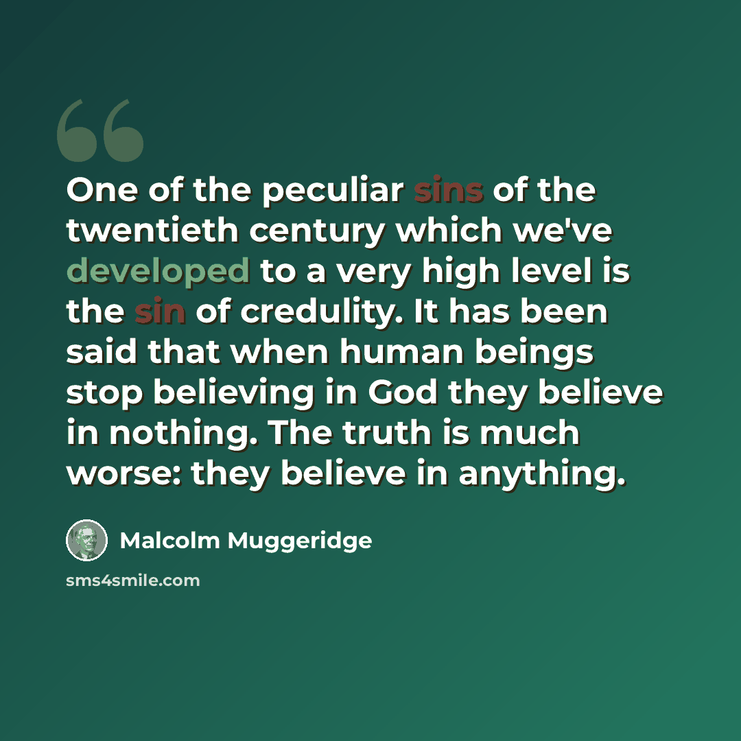 “One of the peculiar sins of the twentieth century which we've developed to a very high level is the sin of credulity. It has been said that when human beings stop believing in God they believe in nothing. The truth is much worse: they believe in anything.” quote by Malcolm Muggeridge
