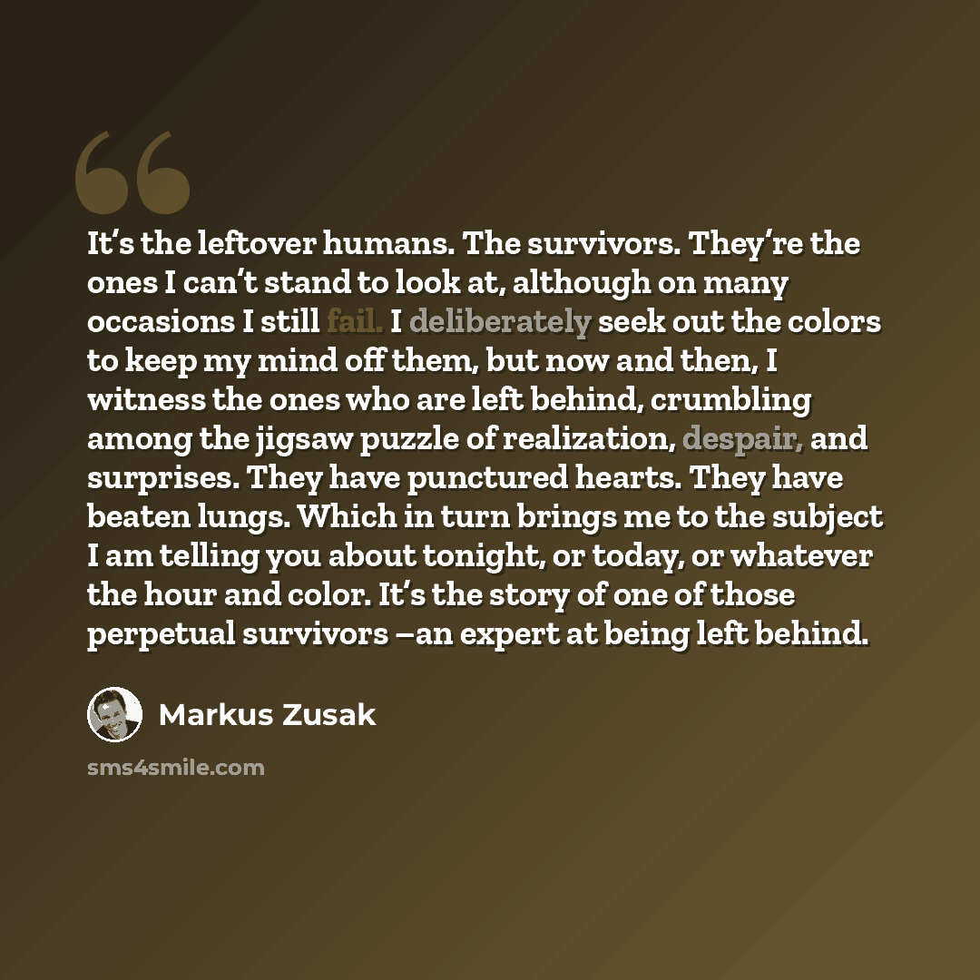 “It’s the leftover humans. The survivors. They’re the ones I can’t stand to look at, although on many occasions I still fail. I deliberately seek out the colors to keep my mind off them, but now and then, I witness the ones who are left behind, crumbling among the jigsaw puzzle of realization…” quote by Markus Zusak