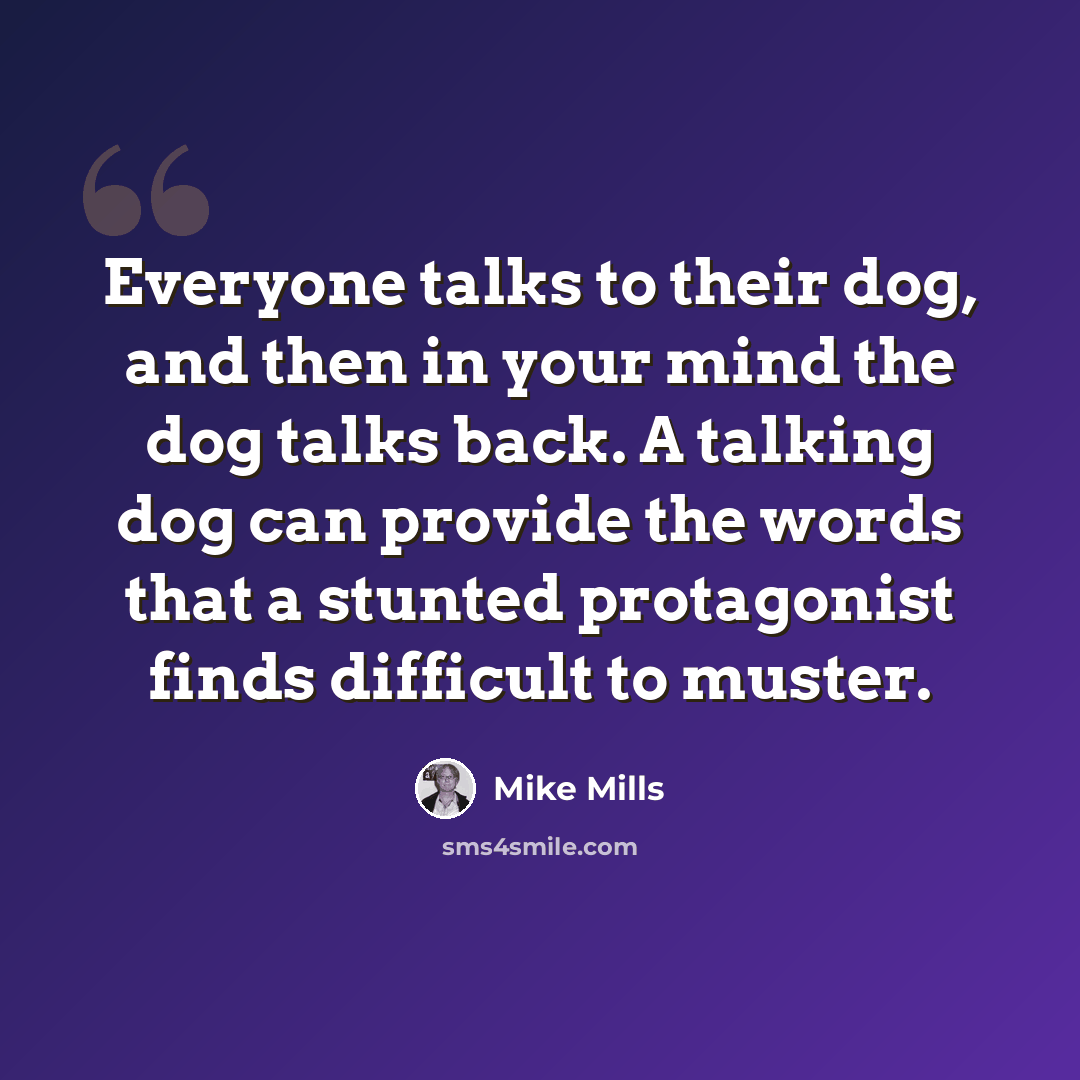 “Everyone talks to their dog, and then in your mind the dog talks back. A talking dog can provide the words that a stunted protagonist finds difficult to muster.” quote by Mike Mills