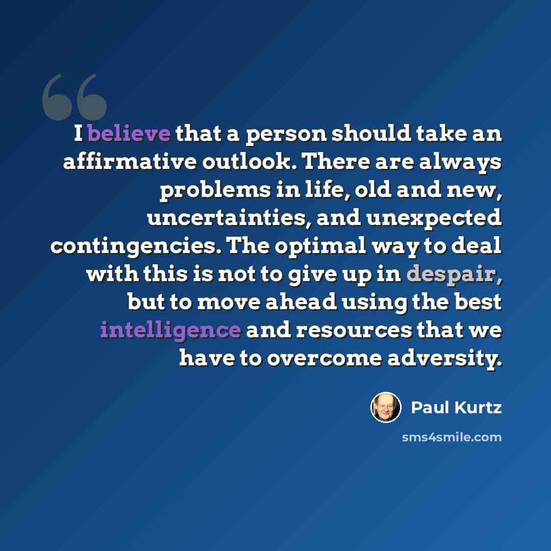 “I believe that a person should take an affirmative outlook. There are always problems in life, old and new, uncertainties, and unexpected contingencies. The optimal way to deal with this is not to give up in despair, but to move ahead using the best intelligence and resources that we have to…” quote by Paul Kurtz