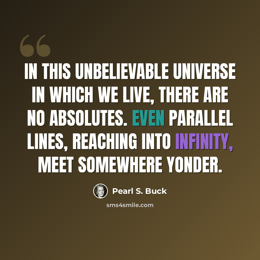 “In this unbelievable universe in which we live, there are no absolutes. Even parallel lines, reaching into infinity, meet somewhere yonder.” quote by Pearl S. Buck