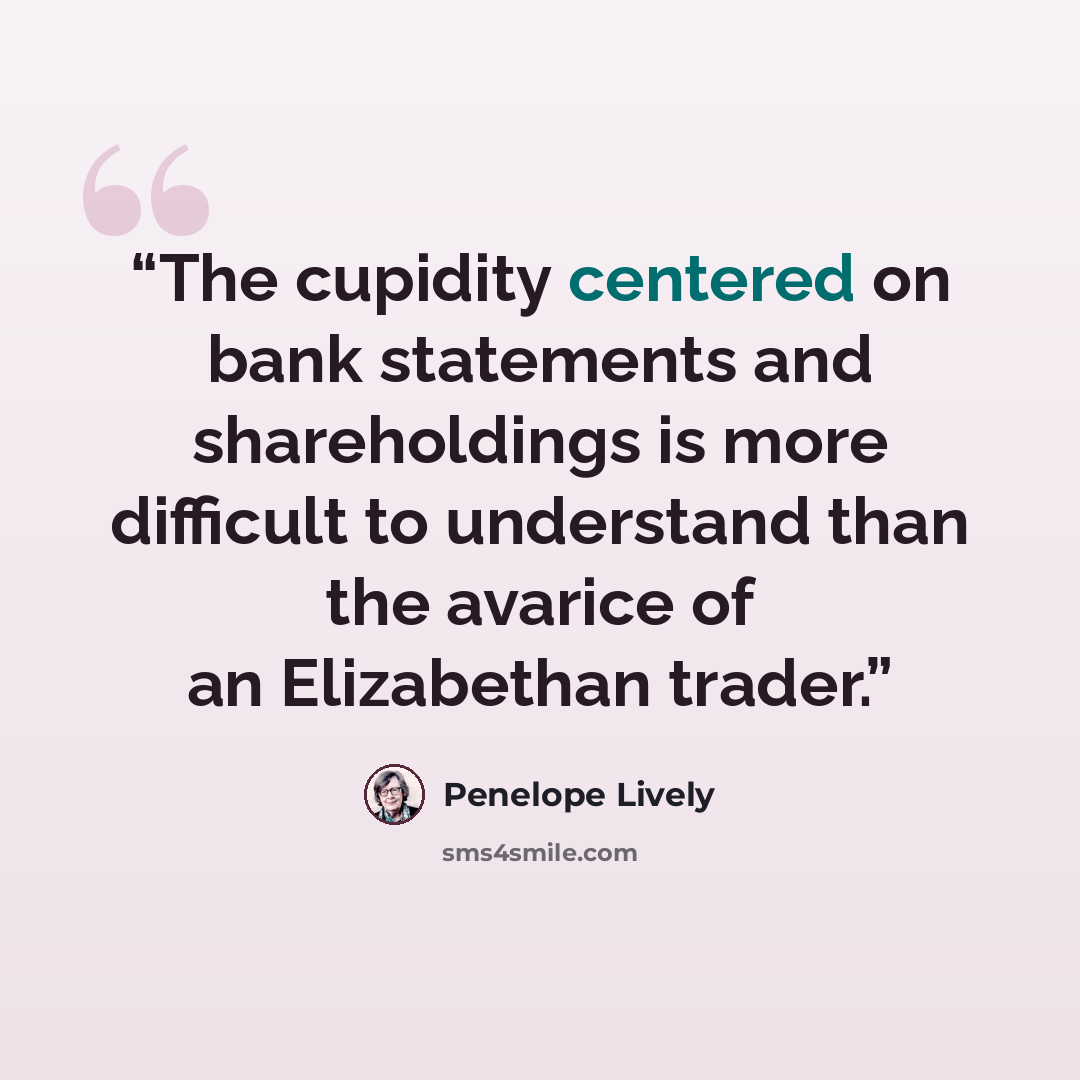 “The cupidity centered on bank statements and shareholdings is more difficult to understand than the avarice of an Elizabethan trader.” quote by Penelope Lively