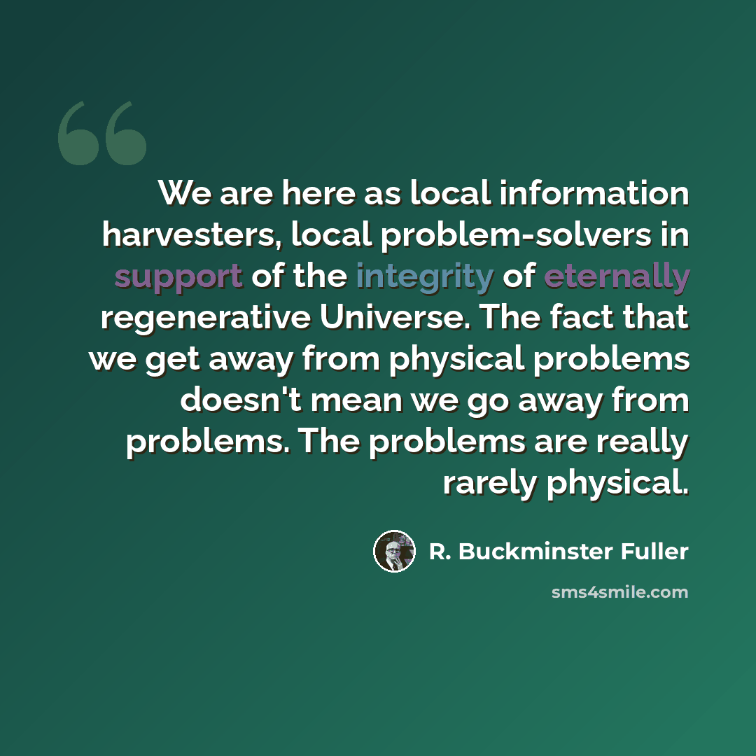“We are here as local information harvesters, local problem-solvers in support of the integrity of eternally regenerative Universe. The fact that we get away from physical problems doesn't mean we go away from problems. The problems are really rarely physical.” quote by R. Buckminster Fuller