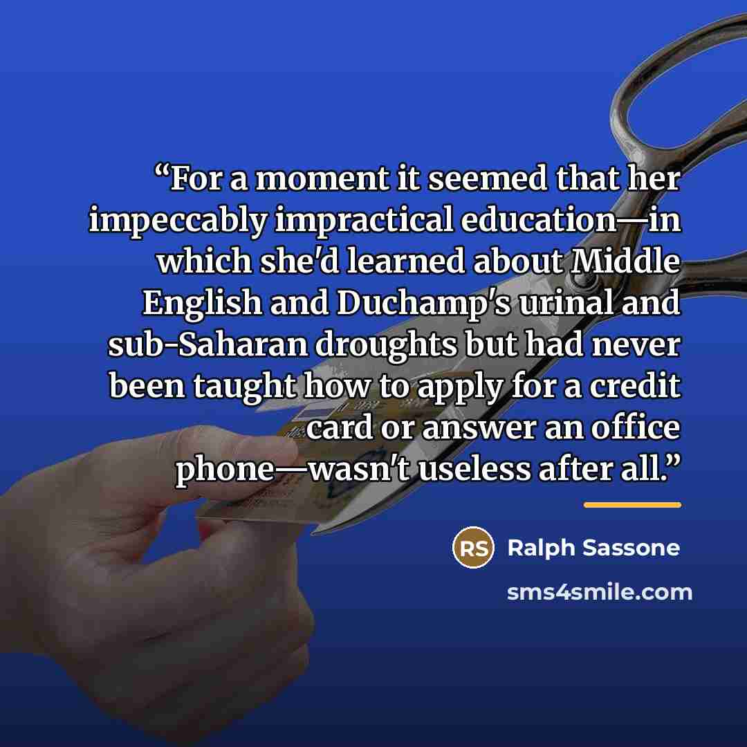 “For a moment it seemed that her impeccably impractical education—in which she'd learned about Middle English and Duchamp's urinal and sub-Saharan droughts but had never been taught how to apply for a credit card or answer an office phone—wasn't useless after all.” quote by Ralph Sassone