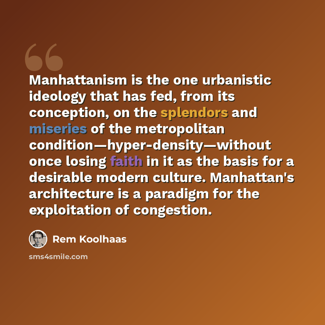 “Manhattanism is the one urbanistic ideology that has fed, from its conception, on the splendors and miseries of the metropolitan condition—hyper-density—without once losing faith in it as the basis for a desirable modern culture. Manhattan's architecture is a paradigm for the exploitation of…” quote by Rem Koolhaas