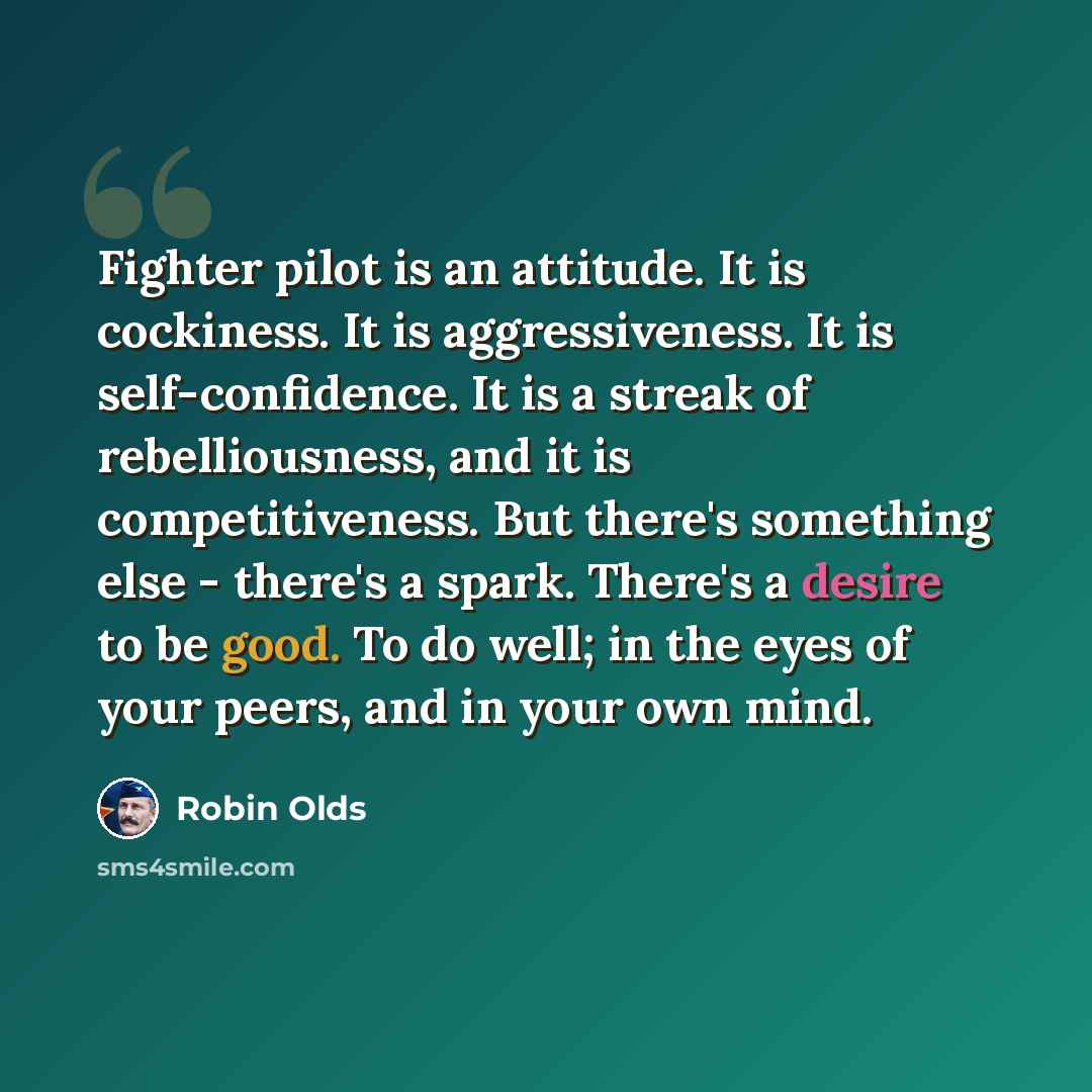 “Fighter pilot is an attitude. It is cockiness. It is aggressiveness. It is self-confidence. It is a streak of rebelliousness, and it is competitiveness. But there's something else - there's a spark. There's a desire to be good. To do well; in the eyes of your peers, and in your own mind.” quote by Robin Olds