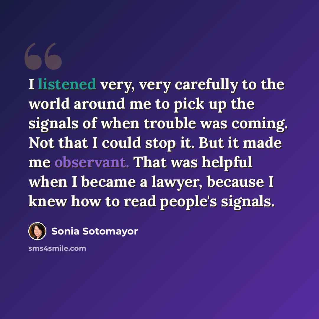 “I listened very, very carefully to the world around me to pick up the signals of when trouble was coming. Not that I could stop it. But it made me observant. That was helpful when I became a lawyer, because I knew how to read people's signals.” quote by Sonia Sotomayor