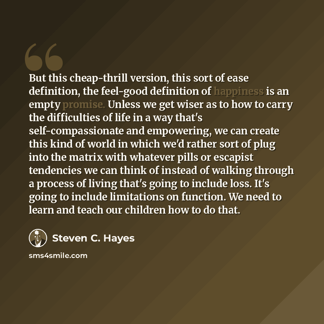 “But this cheap-thrill version, this sort of ease definition, the feel-good definition of happiness is an empty promise. Unless we get wiser as to how to carry the difficulties of life in a way that's self-compassionate and empowering, we can create this kind of world in which we'd rather sort of…” quote by Steven C. Hayes