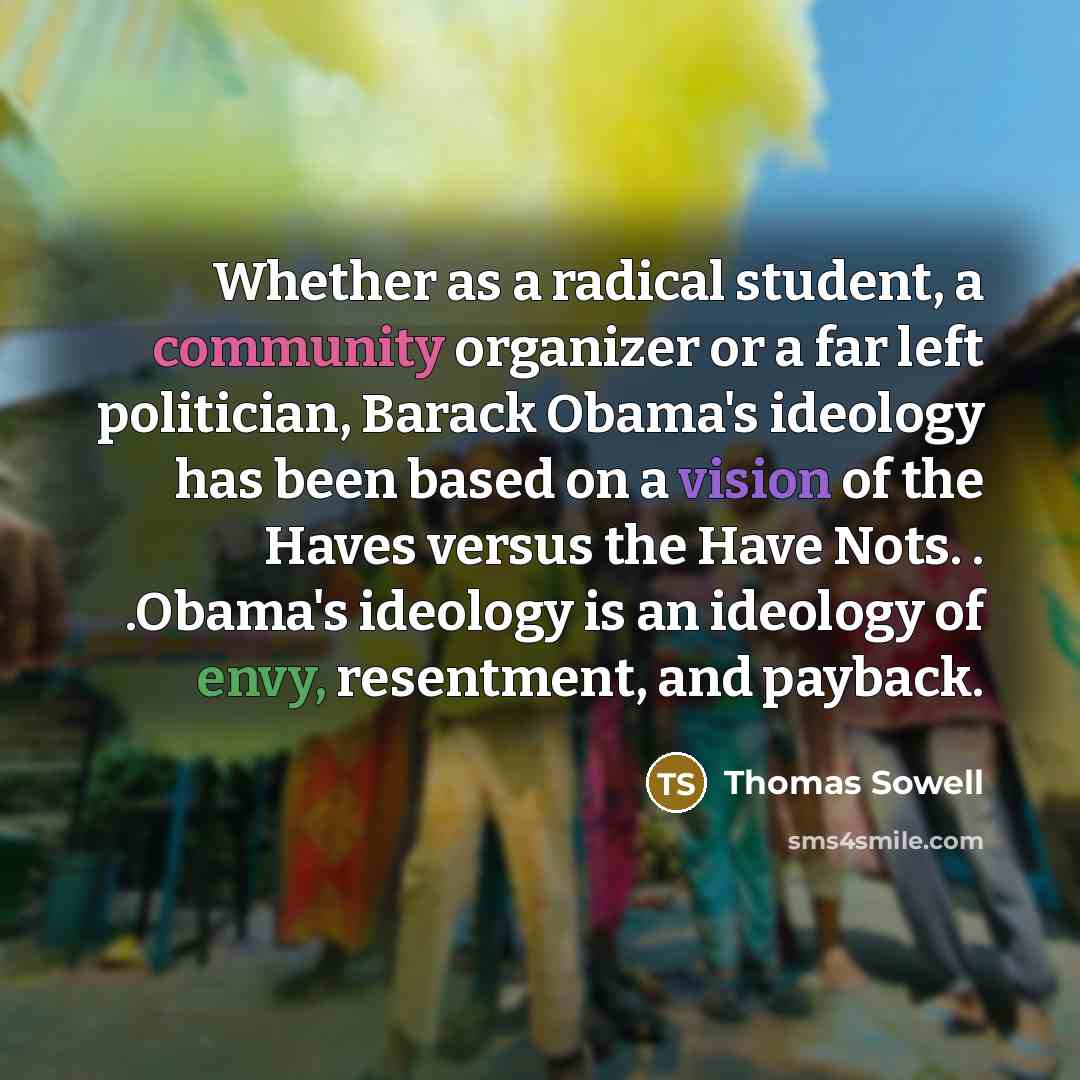 “Whether as a radical student, a community organizer or a far left politician, Barack Obama's ideology has been based on a vision of the Haves versus the Have Nots. . .Obama's ideology is an ideology of envy, resentment, and payback.” quote by Thomas Sowell
