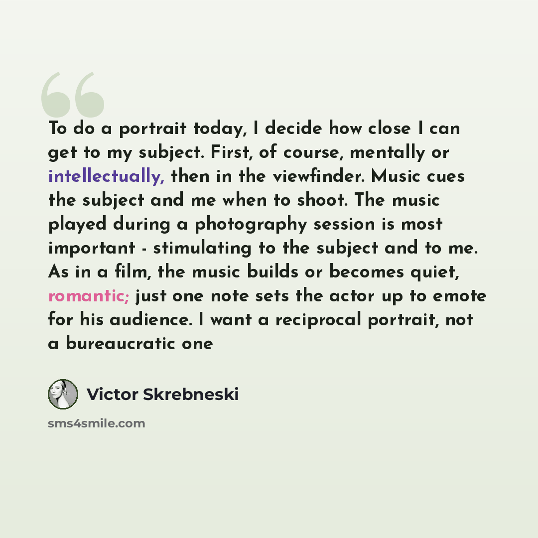 “To do a portrait today, I decide how close I can get to my subject. First, of course, mentally or intellectually, then in the viewfinder. Music cues the subject and me when to shoot. The music played during a photography session is most important - stimulating to the subject and to me. As in a…” quote by Victor Skrebneski