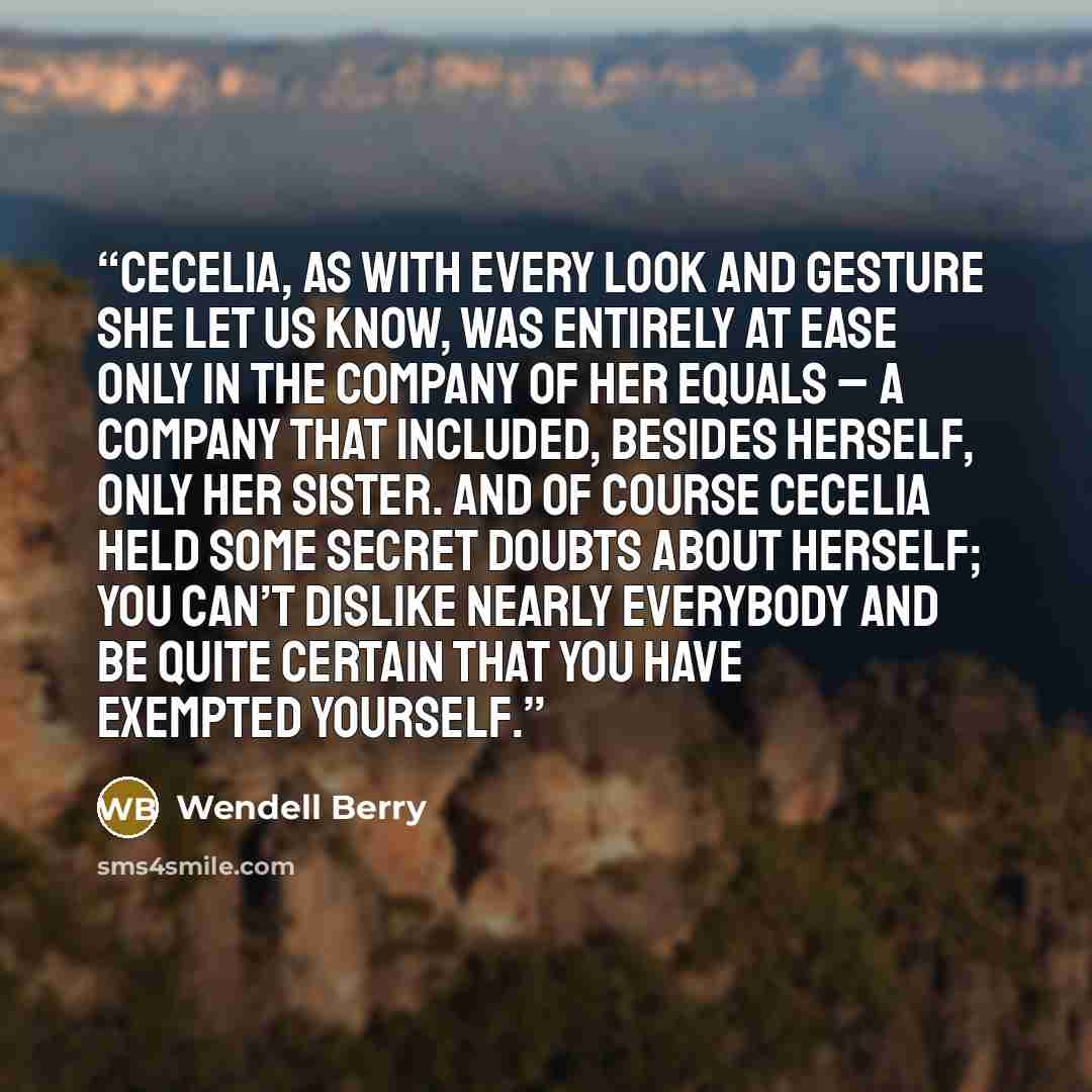 “Cecelia, as with every look and gesture she let us know, was entirely at ease only in the company of her equals – a company that included, besides herself, only her sister. And of course Cecelia held some secret doubts about herself; you can’t dislike nearly everybody and be quite certain that you…” quote by Wendell Berry