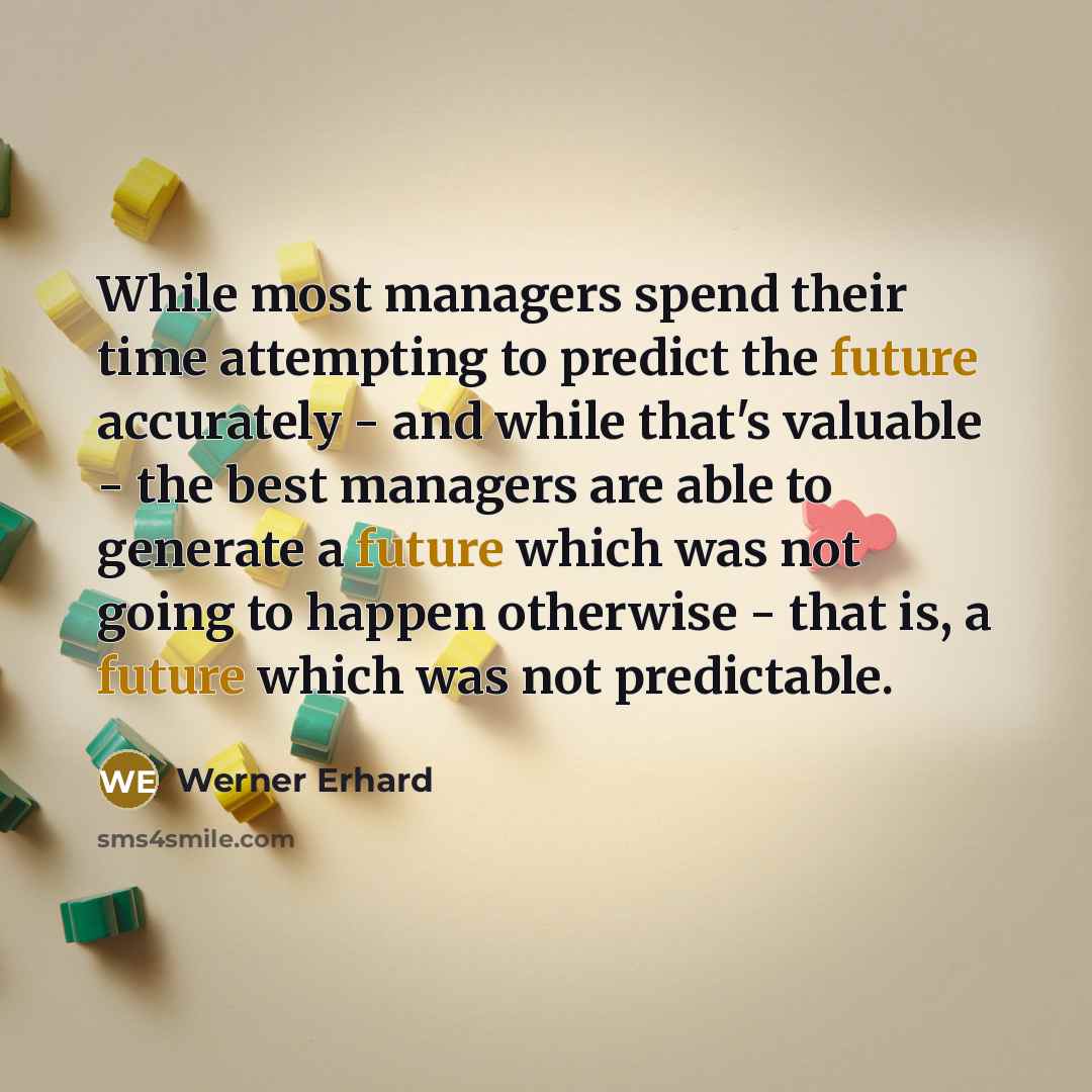 “While most managers spend their time attempting to predict the future accurately - and while that's valuable - the best managers are able to generate a future which was not going to happen otherwise - that is, a future which was not predictable.” quote by Werner Erhard