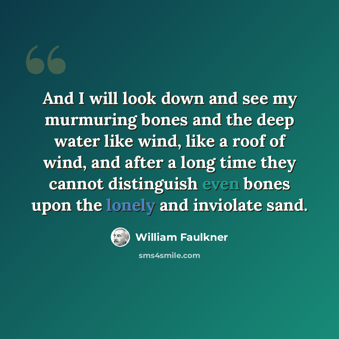 “And I will look down and see my murmuring bones and the deep water like wind, like a roof of wind, and after a long time they cannot distinguish even bones upon the lonely and inviolate sand.” quote by William Faulkner