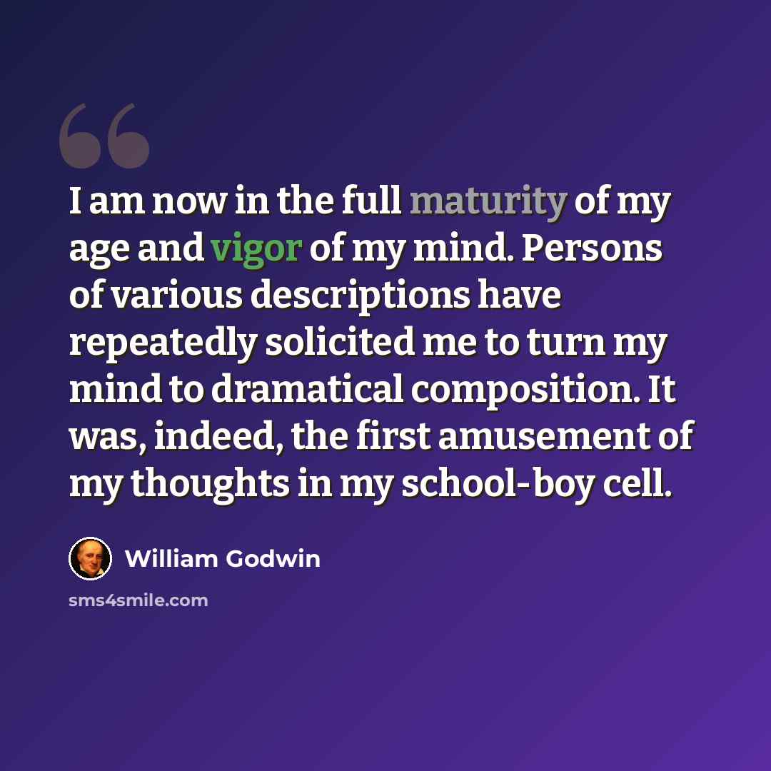“I am now in the full maturity of my age and vigor of my mind. Persons of various descriptions have repeatedly solicited me to turn my mind to dramatical composition. It was, indeed, the first amusement of my thoughts in my school-boy cell.” quote by William Godwin