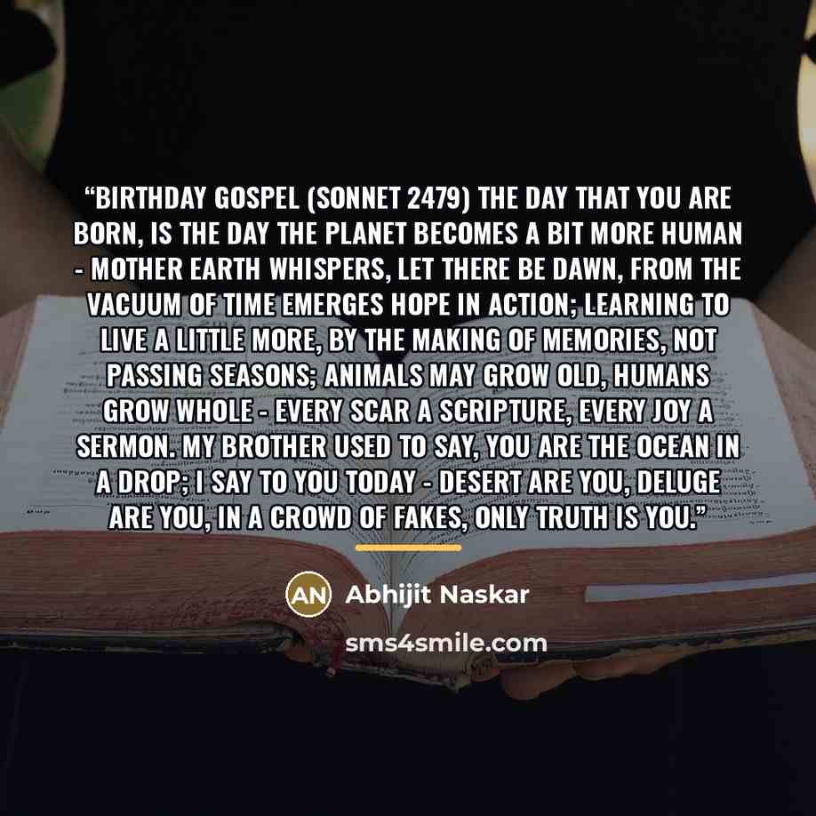 “Birthday Gospel (Sonnet 2479) The day that you are born, is the day the planet becomes a bit more human - Mother Earth whispers, let there be dawn, from the vacuum of time emerges hope in action; learning to live a little more, by the making of memories, not passing seasons; animals may grow old…” quote by Abhijit Naskar