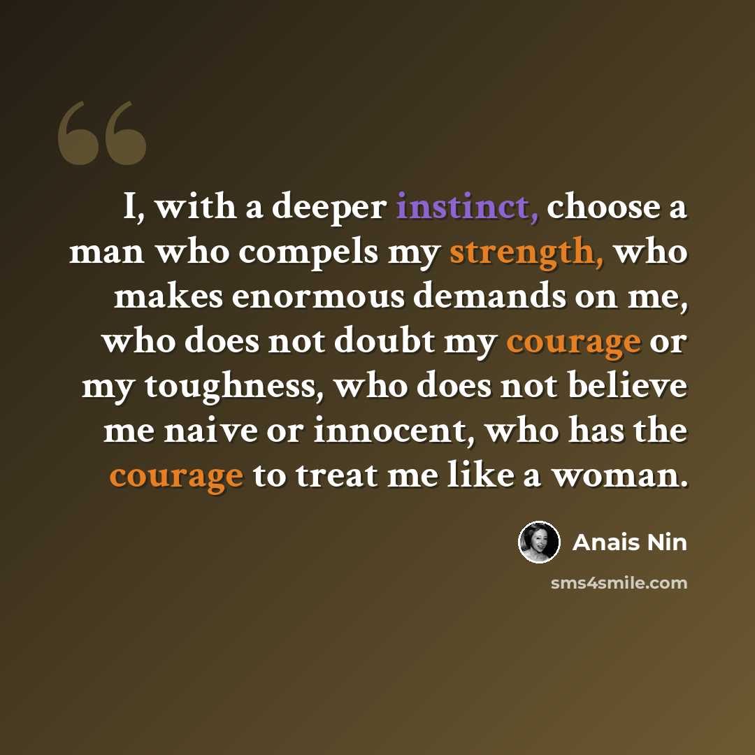“I, with a deeper instinct, choose a man who compels my strength, who makes enormous demands on me, who does not doubt my courage or my toughness, who does not believe me naive or innocent, who has the courage to treat me like a woman.” quote by Anais Nin