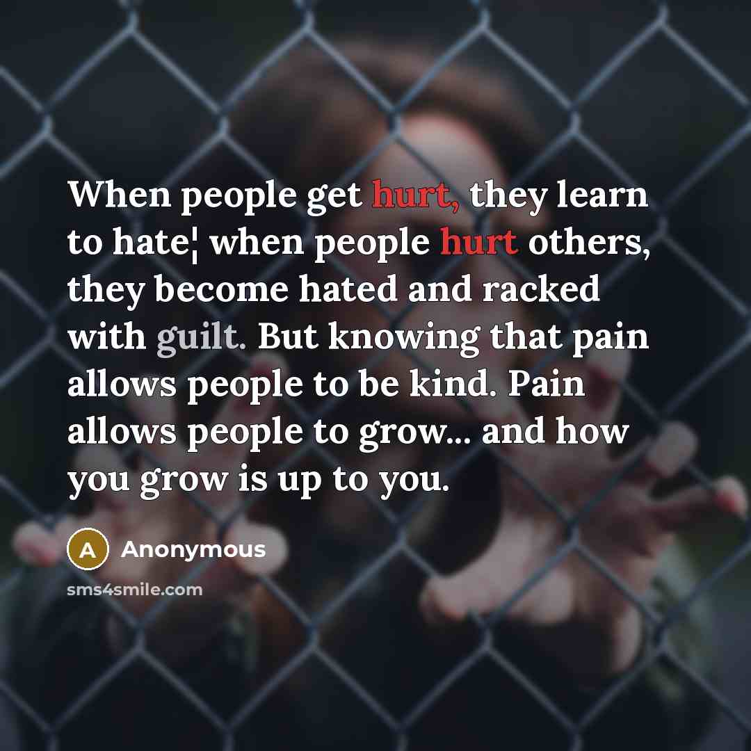 “When people get hurt, they learn to hate¦ when people hurt others, they become hated and racked with guilt. But knowing that pain allows people to be kind. Pain allows people to grow... and how you grow is up to you.” quote by Anonymous