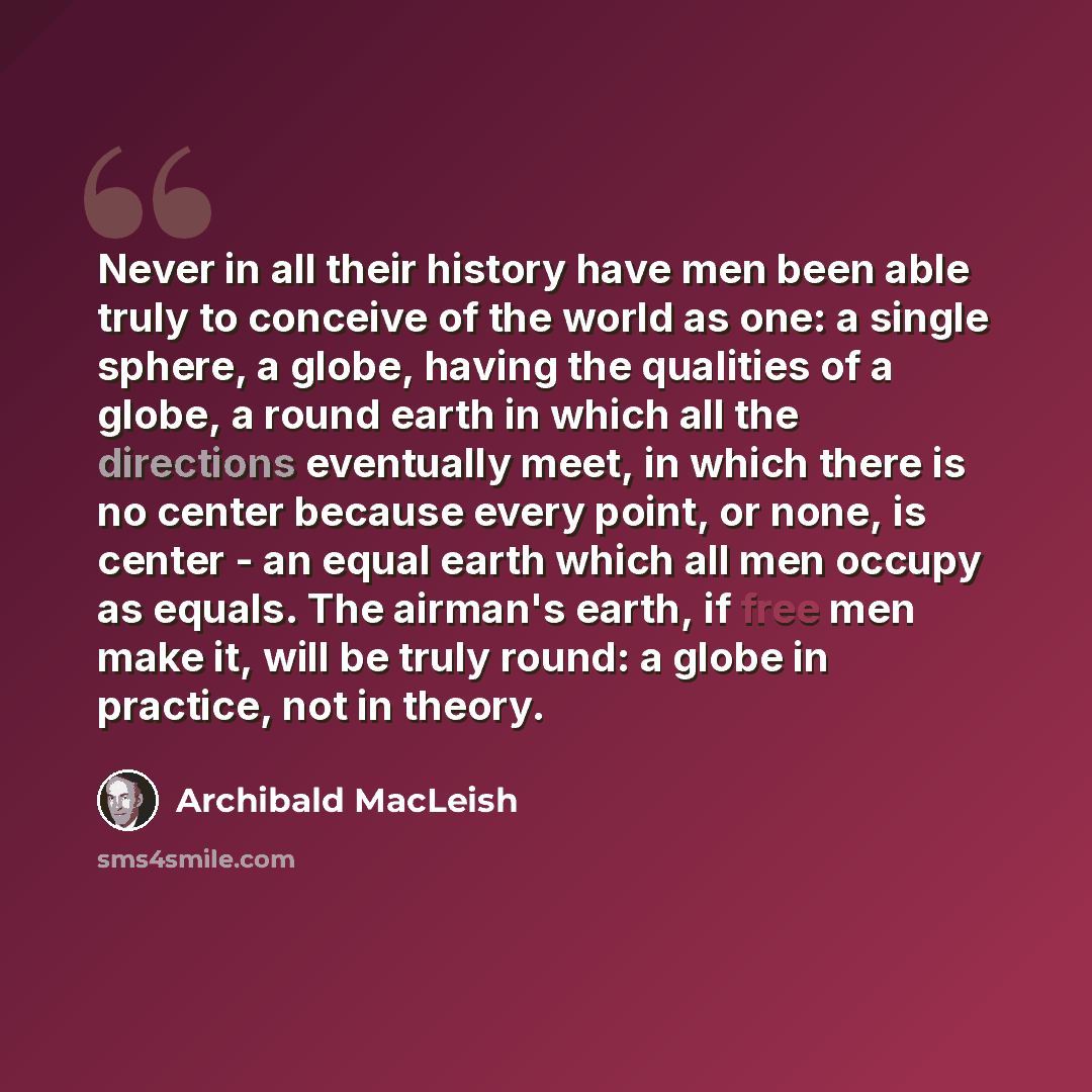 “Never in all their history have men been able truly to conceive of the world as one: a single sphere, a globe, having the qualities of a globe, a round earth in which all the directions eventually meet, in which there is no center because every point, or none, is center - an equal earth which all…” quote by Archibald MacLeish
