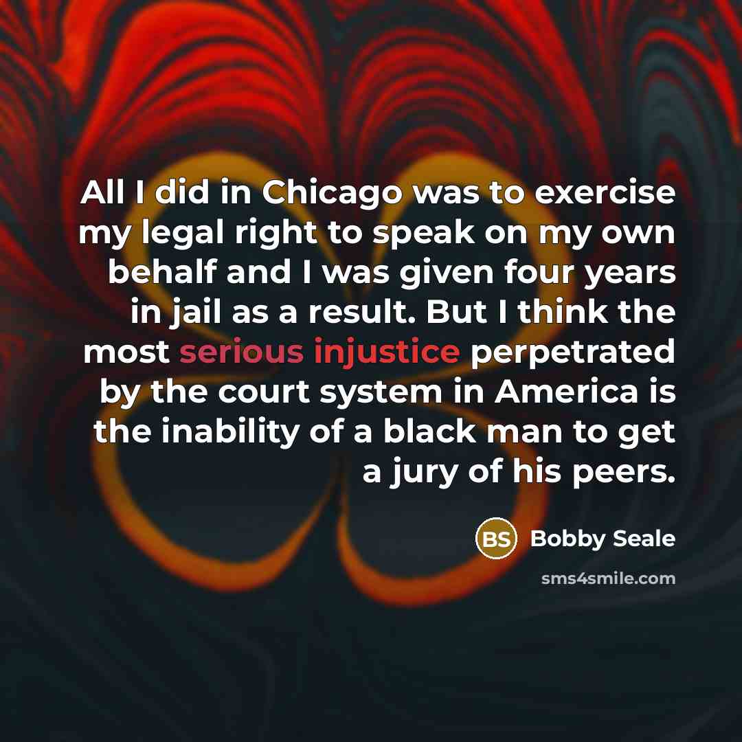 “All I did in Chicago was to exercise my legal right to speak on my own behalf and I was given four years in jail as a result. But I think the most serious injustice perpetrated by the court system in America is the inability of a black man to get a jury of his peers.” quote by Bobby Seale