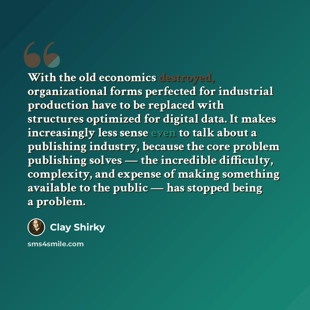 “With the old economics destroyed, organizational forms perfected for industrial production have to be replaced with structures optimized for digital data. It makes increasingly less sense even to talk about a publishing industry, because the core problem publishing solves — the incredible…” quote by Clay Shirky